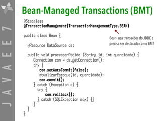 JAVAEE7 Bean-Managed Transactions (BMT)
@Stateless
@TransactionManagement(TransactionManagementType.BEAN) 
public class Bean {
@Resource DataSource ds;
public void processarPedido (String id, int quantidade) {
Connection con = ds.getConnection();
try {
con.setAutoCommit(false);
atualizarEstoque(id, quantidade);
con.commit();
} catch (Exception e) {
try {
con.rollback();
} catch (SQLException sqx) {}
}
}
}
Bean usa transações do JDBC e
precisa ser declarado como BMT
 