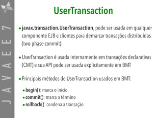JAVAEE7 UserTransaction
•javax.transaction.UserTransaction, pode ser usada em qualquer
componente EJB e clientes para demarcar transações distribuídas
(two-phase commit)
•UserTransaction é usada internamente em transações declarativas
(CMT) e sua API pode ser usada explicitamente em BMT
•Principais métodos de UserTransaction usados em BMT:
•begin(): marca o início
•commit(): marca o término
•rollback(): condena a transação
 