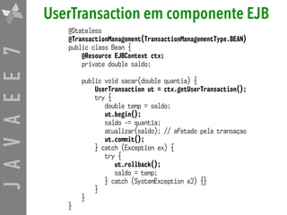 JAVAEE7 UserTransaction em componente EJB
@Stateless
@TransactionManagement(TransactionManagementType.BEAN)
public class Bean {
@Resource EJBContext ctx;
private double saldo;
public void sacar(double quantia) {
UserTransaction ut = ctx.getUserTransaction();
try {
double temp = saldo;
ut.begin();
saldo -= quantia;
atualizar(saldo); // afetado pela transaçao
ut.commit();
} catch (Exception ex) {
try {
ut.rollback();
saldo = temp;
} catch (SystemException e2) {}
}
}
}
 