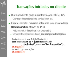 JAVAEE7 Transações iniciadas no cliente
• Qualquer cliente pode iniciar transações JDBC e JMS
– Cliente pode ser standalone, servlet, bean, etc.
• Clientes remotos precisam obter uma instância da classe
UserTransaction através de JNDI
– Pode necessitar de configuração proprietária
– Geralmente disponibilizado em java:comp/UserTransaction
Context ctx = new InitialContext();
UserTransaction ut = (UserTransaction)  
ctx.lookup("java:comp/UserTransaction");
ut.begin();
// realizar operações
ut.commit();
 