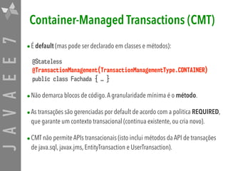 JAVAEE7 Container-Managed Transactions (CMT)
•É default (mas pode ser declarado em classes e métodos):
@Stateless 
@TransactionManagement(TransactionManagementType.CONTAINER)  
public class Fachada { … }
•Não demarca blocos de código.A granularidade mínima é o método.
•As transações são gerenciadas por default de acordo com a politica REQUIRED,
que garante um contexto transacional (continua existente, ou cria novo).
•CMT não permite APIs transacionais (isto inclui métodos da API de transações
de java.sql, javax.jms, EntityTransaction e UserTransaction).
 