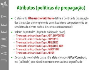 JAVAEE7 Atributos (políticas de propagação)
• O elemento @TransactionAttribute define a política de propagação
das transações do componente ou método (seu comportamento ao
ser chamado dentro ou fora de contexto transacional)
• Valores suportados (depende do tipo de bean)
– TransactionAttributeType.NOT_SUPPORTED
– TransactionAttributeType.SUPPORTS
– TransactionAttributeType.REQUIRED
– TransactionAttributeType.REQUIRES_NEW
– TransactionAttributeType.MANDATORY
– TransactionAttributeType.NEVER
• Declaração no nível da classe não afeta métodos @PostConstruct,
etc. (callbacks) que não têm contexto transacional especificado
 