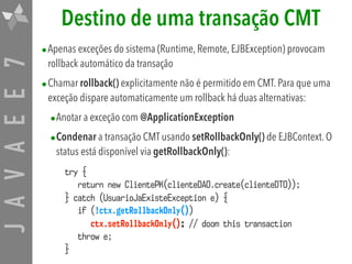 JAVAEE7 Destino de uma transação CMT
•Apenas exceções do sistema (Runtime, Remote, EJBException) provocam
rollback automático da transação
•Chamar rollback() explicitamente não é permitido em CMT. Para que uma
exceção dispare automaticamente um rollback há duas alternativas:
•Anotar a exceção com @ApplicationException
•Condenar a transação CMT usando setRollbackOnly() de EJBContext. O
status está disponível via getRollbackOnly():
try {
return new ClientePK(clienteDAO.create(clienteDTO));
} catch (UsuarioJaExisteException e) {
if (!ctx.getRollbackOnly())
ctx.setRollbackOnly(); // doom this transaction
throw e;
}
 