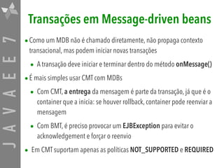 JAVAEE7 Transações em Message-driven beans
•Como um MDB não é chamado diretamente, não propaga contexto
transacional, mas podem iniciar novas transações
• A transação deve iniciar e terminar dentro do método onMessage()
•É mais simples usar CMT com MDBs
• Com CMT, a entrega da mensagem é parte da transação, já que é o
container que a inicia: se houver rollback, container pode reenviar a
mensagem
• Com BMT, é preciso provocar um EJBException para evitar o
acknowledgement e forçar o reenvio
• Em CMT suportam apenas as políticas NOT_SUPPORTED e REQUIRED
 