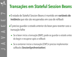 JAVAEE7 Transações em Stateful Session Beans
•O estado de Stateful Session Beans é mantido em variáveis de
instância que não são recuperadas em caso de rollback
•É preciso guardar o estado anterior do bean para reverter caso a
transação falhe
• Se o bean inicia a transação (BMT), pode-se guardar o estado antes
do begin e recuperar após o rollback
• Se o container iniciar a transação (CMT) é preciso implementar
callbacks (SessionSynchronization)
 