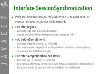 JAVAEE7 Interface SessionSynchronization
• Pode ser implementada por Stateful Session Beans para capturar
eventos lançados nos pontos de demarcação
• void afterBegin():
– Chamado logo após o início da transação.
– Guarde o estado do bean para recuperação em caso de falha
• void beforeCompletion():
– Chamado antes do commit() ou rollback().
– Geralmente vazio, mas pode ser usado pelo bean para abortar a transação se
desejar (usando setRollbackOnly())
• void afterCompletion(boolean state):
– Chamado após o commit() ou rollback().
– Se a transação terminou com sucesso, state é true; caso contrário, é false deve-se
restaurar o estado do bean aos valores guardados em afterBegin()
 