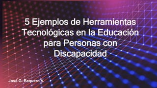 5 Ejemplos de Herramientas
Tecnológicas en la Educación
para Personas con
Discapacidad
José G. Baquero V.
 