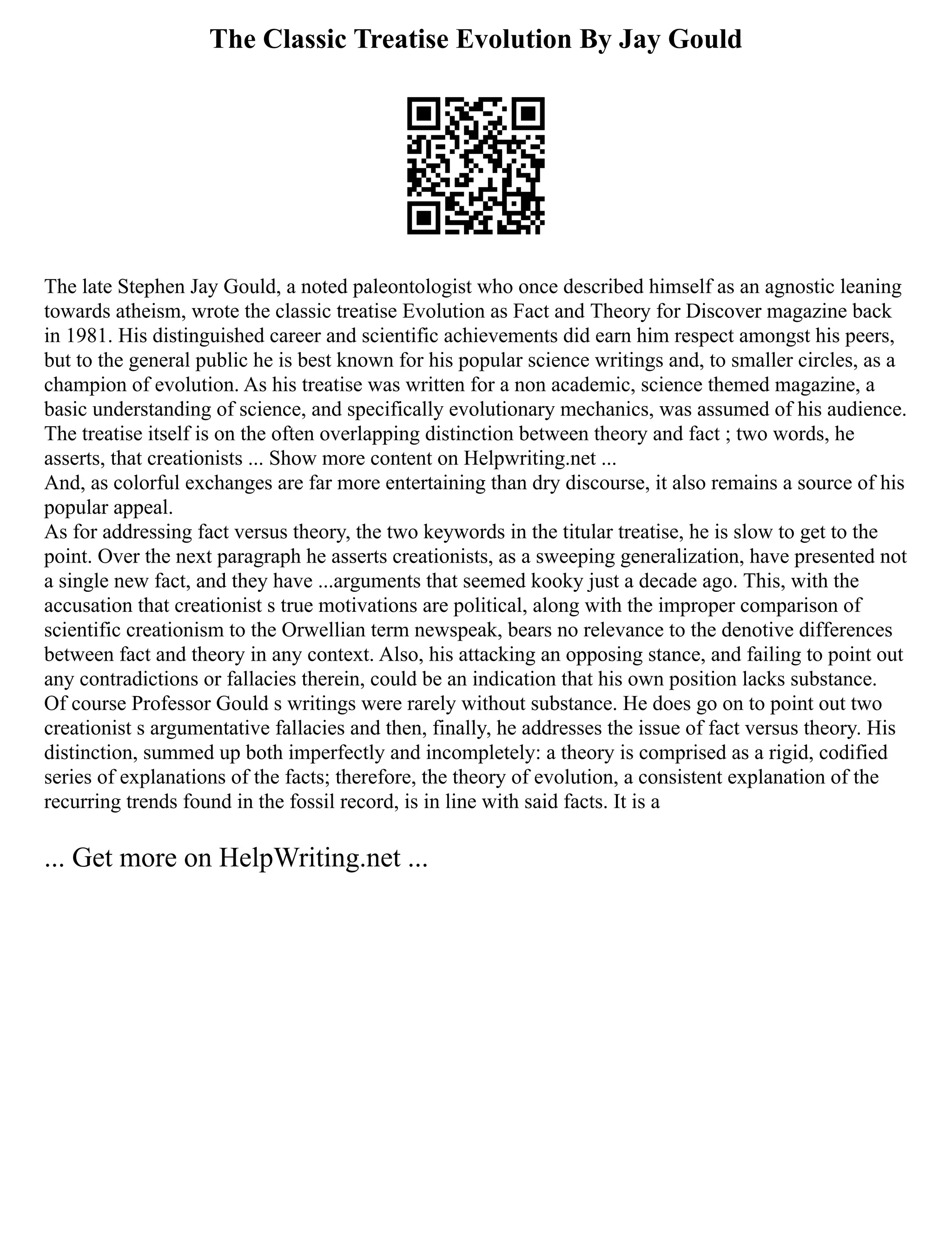 The Classic Treatise Evolution By Jay Gould
The late Stephen Jay Gould, a noted paleontologist who once described himself as an agnostic leaning
towards atheism, wrote the classic treatise Evolution as Fact and Theory for Discover magazine back
in 1981. His distinguished career and scientific achievements did earn him respect amongst his peers,
but to the general public he is best known for his popular science writings and, to smaller circles, as a
champion of evolution. As his treatise was written for a non academic, science themed magazine, a
basic understanding of science, and specifically evolutionary mechanics, was assumed of his audience.
The treatise itself is on the often overlapping distinction between theory and fact ; two words, he
asserts, that creationists ... Show more content on Helpwriting.net ...
And, as colorful exchanges are far more entertaining than dry discourse, it also remains a source of his
popular appeal.
As for addressing fact versus theory, the two keywords in the titular treatise, he is slow to get to the
point. Over the next paragraph he asserts creationists, as a sweeping generalization, have presented not
a single new fact, and they have ...arguments that seemed kooky just a decade ago. This, with the
accusation that creationist s true motivations are political, along with the improper comparison of
scientific creationism to the Orwellian term newspeak, bears no relevance to the denotive differences
between fact and theory in any context. Also, his attacking an opposing stance, and failing to point out
any contradictions or fallacies therein, could be an indication that his own position lacks substance.
Of course Professor Gould s writings were rarely without substance. He does go on to point out two
creationist s argumentative fallacies and then, finally, he addresses the issue of fact versus theory. His
distinction, summed up both imperfectly and incompletely: a theory is comprised as a rigid, codified
series of explanations of the facts; therefore, the theory of evolution, a consistent explanation of the
recurring trends found in the fossil record, is in line with said facts. It is a
... Get more on HelpWriting.net ...
 