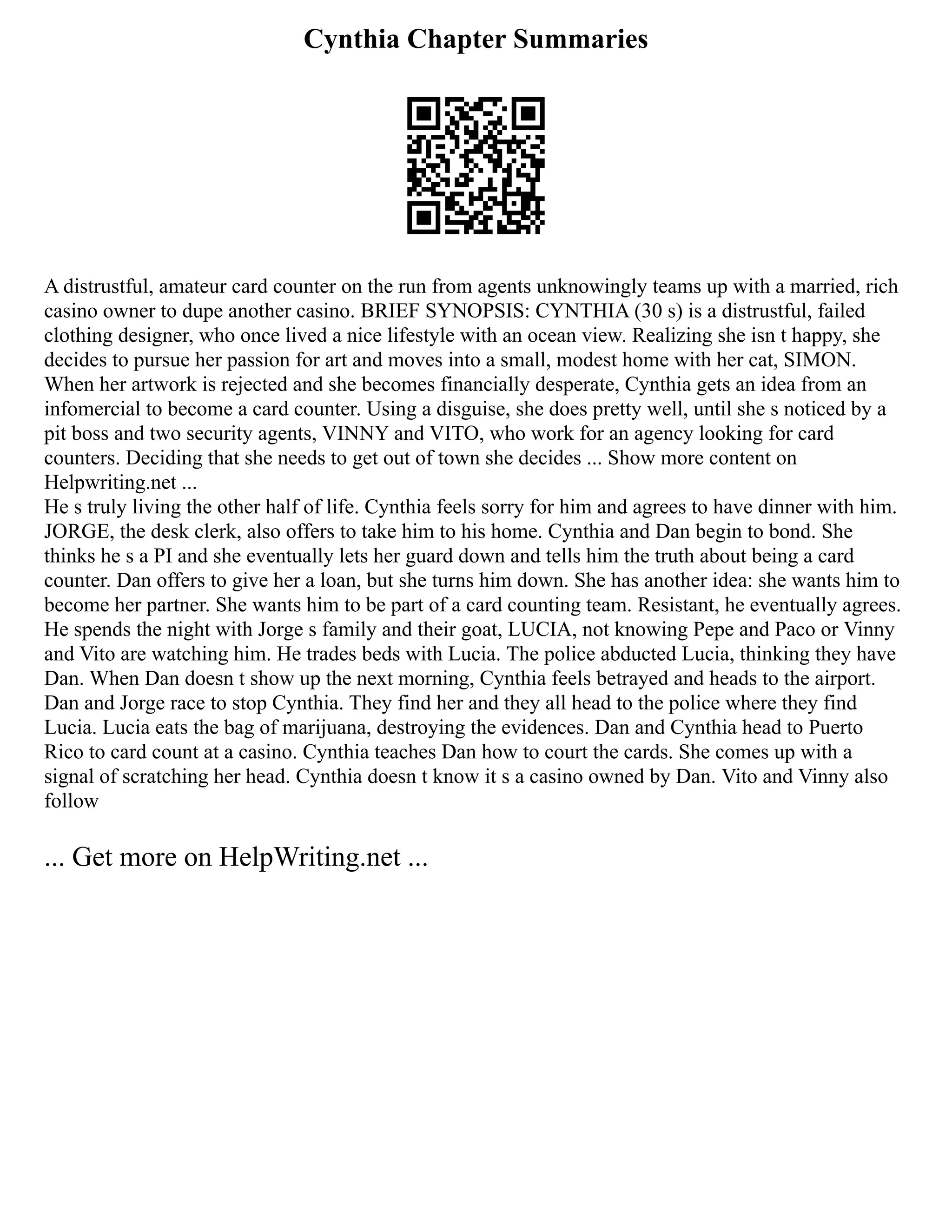 Cynthia Chapter Summaries
A distrustful, amateur card counter on the run from agents unknowingly teams up with a married, rich
casino owner to dupe another casino. BRIEF SYNOPSIS: CYNTHIA (30 s) is a distrustful, failed
clothing designer, who once lived a nice lifestyle with an ocean view. Realizing she isn t happy, she
decides to pursue her passion for art and moves into a small, modest home with her cat, SIMON.
When her artwork is rejected and she becomes financially desperate, Cynthia gets an idea from an
infomercial to become a card counter. Using a disguise, she does pretty well, until she s noticed by a
pit boss and two security agents, VINNY and VITO, who work for an agency looking for card
counters. Deciding that she needs to get out of town she decides ... Show more content on
Helpwriting.net ...
He s truly living the other half of life. Cynthia feels sorry for him and agrees to have dinner with him.
JORGE, the desk clerk, also offers to take him to his home. Cynthia and Dan begin to bond. She
thinks he s a PI and she eventually lets her guard down and tells him the truth about being a card
counter. Dan offers to give her a loan, but she turns him down. She has another idea: she wants him to
become her partner. She wants him to be part of a card counting team. Resistant, he eventually agrees.
He spends the night with Jorge s family and their goat, LUCIA, not knowing Pepe and Paco or Vinny
and Vito are watching him. He trades beds with Lucia. The police abducted Lucia, thinking they have
Dan. When Dan doesn t show up the next morning, Cynthia feels betrayed and heads to the airport.
Dan and Jorge race to stop Cynthia. They find her and they all head to the police where they find
Lucia. Lucia eats the bag of marijuana, destroying the evidences. Dan and Cynthia head to Puerto
Rico to card count at a casino. Cynthia teaches Dan how to court the cards. She comes up with a
signal of scratching her head. Cynthia doesn t know it s a casino owned by Dan. Vito and Vinny also
follow
... Get more on HelpWriting.net ...
 