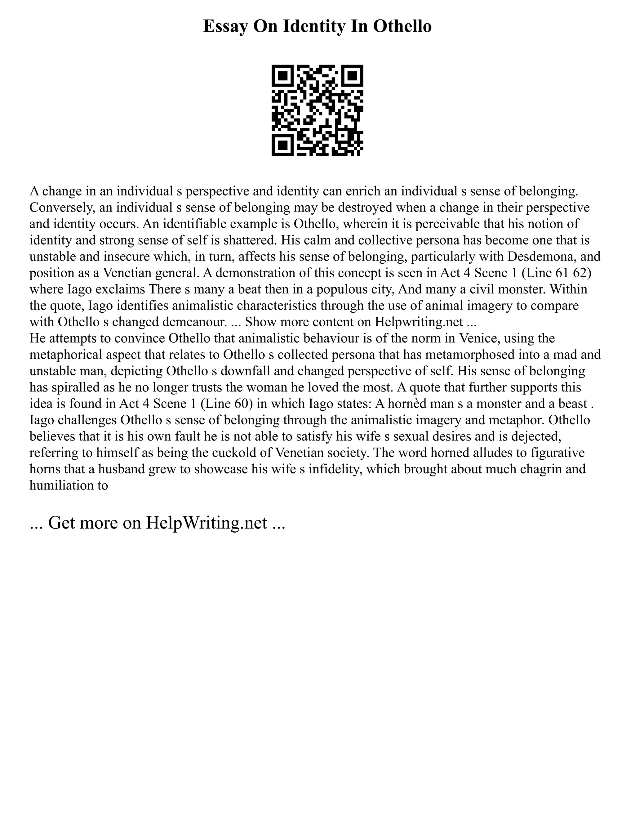 Essay On Identity In Othello
A change in an individual s perspective and identity can enrich an individual s sense of belonging.
Conversely, an individual s sense of belonging may be destroyed when a change in their perspective
and identity occurs. An identifiable example is Othello, wherein it is perceivable that his notion of
identity and strong sense of self is shattered. His calm and collective persona has become one that is
unstable and insecure which, in turn, affects his sense of belonging, particularly with Desdemona, and
position as a Venetian general. A demonstration of this concept is seen in Act 4 Scene 1 (Line 61 62)
where Iago exclaims There s many a beat then in a populous city, And many a civil monster. Within
the quote, Iago identifies animalistic characteristics through the use of animal imagery to compare
with Othello s changed demeanour. ... Show more content on Helpwriting.net ...
He attempts to convince Othello that animalistic behaviour is of the norm in Venice, using the
metaphorical aspect that relates to Othello s collected persona that has metamorphosed into a mad and
unstable man, depicting Othello s downfall and changed perspective of self. His sense of belonging
has spiralled as he no longer trusts the woman he loved the most. A quote that further supports this
idea is found in Act 4 Scene 1 (Line 60) in which Iago states: A hornèd man s a monster and a beast .
Iago challenges Othello s sense of belonging through the animalistic imagery and metaphor. Othello
believes that it is his own fault he is not able to satisfy his wife s sexual desires and is dejected,
referring to himself as being the cuckold of Venetian society. The word horned alludes to figurative
horns that a husband grew to showcase his wife s infidelity, which brought about much chagrin and
humiliation to
... Get more on HelpWriting.net ...
 