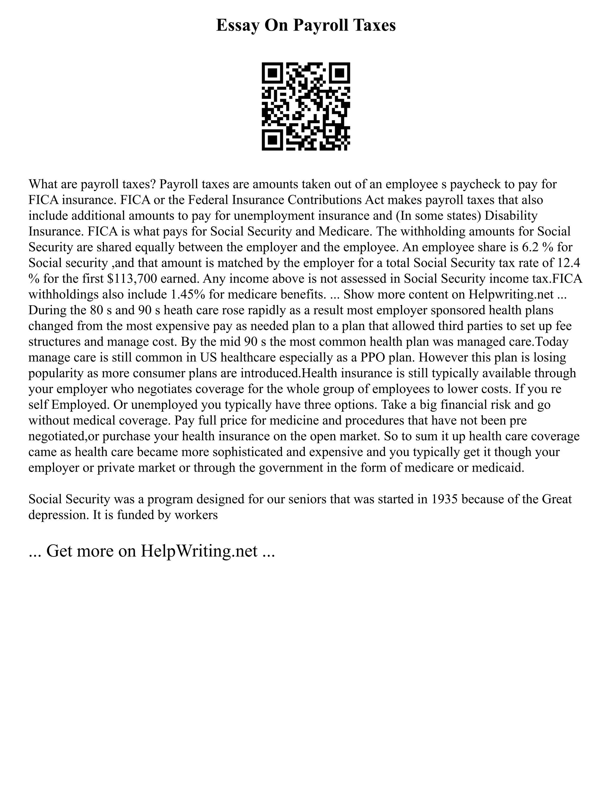 Essay On Payroll Taxes
What are payroll taxes? Payroll taxes are amounts taken out of an employee s paycheck to pay for
FICA insurance. FICA or the Federal Insurance Contributions Act makes payroll taxes that also
include additional amounts to pay for unemployment insurance and (In some states) Disability
Insurance. FICA is what pays for Social Security and Medicare. The withholding amounts for Social
Security are shared equally between the employer and the employee. An employee share is 6.2 % for
Social security ,and that amount is matched by the employer for a total Social Security tax rate of 12.4
% for the first $113,700 earned. Any income above is not assessed in Social Security income tax.FICA
withholdings also include 1.45% for medicare benefits. ... Show more content on Helpwriting.net ...
During the 80 s and 90 s heath care rose rapidly as a result most employer sponsored health plans
changed from the most expensive pay as needed plan to a plan that allowed third parties to set up fee
structures and manage cost. By the mid 90 s the most common health plan was managed care.Today
manage care is still common in US healthcare especially as a PPO plan. However this plan is losing
popularity as more consumer plans are introduced.Health insurance is still typically available through
your employer who negotiates coverage for the whole group of employees to lower costs. If you re
self Employed. Or unemployed you typically have three options. Take a big financial risk and go
without medical coverage. Pay full price for medicine and procedures that have not been pre
negotiated,or purchase your health insurance on the open market. So to sum it up health care coverage
came as health care became more sophisticated and expensive and you typically get it though your
employer or private market or through the government in the form of medicare or medicaid.
Social Security was a program designed for our seniors that was started in 1935 because of the Great
depression. It is funded by workers
... Get more on HelpWriting.net ...
 