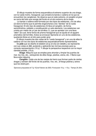 El dibujo muestra de forma esquemática el extremo superior de una draga,
con la rueda motriz, hexagonal, que arrastra la banda o cadena en la que se
encuentran los cangilones. Se observa que en este extremo, el cangilón al girar
se vacía del lodo que recoge del fondo en el otro extremo de la draga.
     La banda o cadena está formada por dos tipos de eslabones, uno de ellos
(2) tiene la forma que le permite engancharse a los “dientes” de la rueda
hexagonal. El otro tipo de eslabones (3) lleva el cangilón, de forma
semicilíndrica, soldado y constituyendo un solo elemento. Los eslabones van
unidos por medio de un par de tornillos (1), que se aprietan con una llave
“allen” (la cual, tiene forma de prisma hexagonal que se ajusta en el agujero
prismático del tormillo). Estos se enroscan fijamente en uno de los eslabones,
quedando libres en el otro para poder girar.
    El dibujo muestra las dos vistas de la “rueda hexagonal” y en una de ellas la
cadena con los dos tipos de eslabones esquemáticamente representados.
    Se pide que se diseñe el eslabón (2) [y el (3)] con detalle y se represente
con sus vistas en A3, acotando y aplicando las normas precisas para su
correcta representación (10 p) Y dibujar la perspectiva respectiva con la mayor
claridad posible. (10 p).
        Draga: Máquina que se emplea para ahondar y limpiar los puertos de
mar, los ríos, etc., extrayendo de ellos fango, piedras, arena, etc. // Barco que
lleva esta máquina.
        Cangilón: Cada una de las vasijas de hierro que forman parte de ciertas
dragas y extraen del fondo de los puertos, ríos, etc., el fango piedras y arena
que los obstruyen.
Ejercicios propuestos el 7 [y 15] de Febrero de 2003. Puntuación 10 p. + 10 p. Tiempo 2h.30m.
 