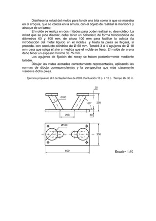 Diséñese la mitad del molde para fundir una bita como la que se muestra
en el croquis, que se coloca en la amura, con el objeto de realizar la maniobra y
atraque de un barco.
       El molde se realiza en dos mitades para poder realizar su desmoldeo. La
mitad que se pide diseñar, debe tener un bebedero de forma troncocónica de
diámetros 60 y 100 mm, de altura 100 mm para facilitar la colada (la
introducción del metal líquido en el molde) y hasta la pieza se llegará, si
procede, con conducto cilíndrico de Ø 60 mm. Tendrá 3 ó 4 agujeros de Ø 10
mm para que salga el aire a medida que el molde se llena. El molde de arena
debe tener un espesor mínimo de 75 mm.
       Los agujeros de fijación del noray se hacen posteriormente mediante
taladro.
       Dibujar las vistas acotadas correctamente representadas, aplicando las
normas de dibujo correspondientes y la perspectiva que más claramente
visualice dicha pieza.

   Ejercicio propuesto el 6 de Septiembre de 2005. Puntuación 10 p. + 10 p. Tiempo 2h. 30 m.
 