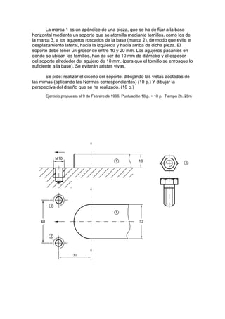 La marca 1 es un apéndice de una pieza, que se ha de fijar a la base
horizontal mediante un soporte que se atornilla mediante tornillos, como los de
la marca 3, a los agujeros roscados de la base (marca 2), de modo que evite el
desplazamiento lateral, hacia la izquierda y hacia arriba de dicha pieza. El
soporte debe tener un grosor de entre 10 y 20 mm. Los agujeros pasantes en
donde se ubican los tornillos, han de ser de 10 mm de diámetro y el espesor
del soporte alrededor del agujero de 10 mm. (para que el tornillo se enrosque lo
suficiente a la base). Se evitarán aristas vivas.

      Se pide: realizar el diseño del soporte, dibujando las vistas acotadas de
las mimas (aplicando las Normas correspondientes) (10 p.) Y dibujar la
perspectiva del diseño que se ha realizado. (10 p.)
      Ejercicio propuesto el 9 de Febrero de 1996. Puntuación 10 p. + 10 p. Tiempo 2h. 20m
 