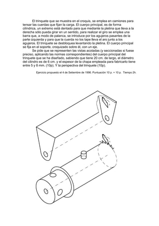 El trinquete que se muestra en el croquis, se emplea en camiones para
tensar las cuerdas que fijan la carga. El cuerpo principal, es de forma
cilíndrica, un extremo está dentado para que mediante la pletina que lleva a la
derecha sólo pueda girar en un sentido, para realizar el giro se emplea una
barra que, a modo de palanca, se introduce por los agujeros pasantes de la
parte izquierda y para que la cuerda no los tape lleva el aro junto a los
agujeros. El trinquete se desbloquea levantando la pletina. El cuerpo principal
se fija en el soporte, croquizado sobre él, con un eje.
        Se pide que se representen las vistas acotadas (y seccionadas si fuese
preciso, aplicando las normas correspondientes) del cuerpo principal del
trinquete que se ha diseñado, sabiendo que tiene 20 cm. de largo, el diámetro
del cilindro es de 6 cm. y el espesor de la chapa empleada para fabricarlo tiene
entre 5 y 8 mm. (10p). Y la perspectiva del trinquete (10p).

         Ejercicio propuesto el 4 de Setiembre de 1996. Puntuación 10 p. + 10 p. Tiempo 2h.
 
