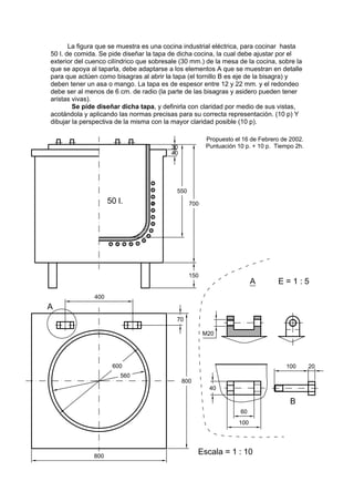 La figura que se muestra es una cocina industrial eléctrica, para cocinar hasta
50 l. de comida. Se pide diseñar la tapa de dicha cocina, la cual debe ajustar por el
exterior del cuenco cilíndrico que sobresale (30 mm.) de la mesa de la cocina, sobre la
que se apoya al taparla, debe adaptarse a los elementos A que se muestran en detalle
para que actúen como bisagras al abrir la tapa (el tornillo B es eje de la bisagra) y
deben tener un asa o mango. La tapa es de espesor entre 12 y 22 mm. y el redondeo
debe ser al menos de 6 cm. de radio (la parte de las bisagras y asidero pueden tener
aristas vivas).
        Se pide diseñar dicha tapa, y definirla con claridad por medio de sus vistas,
acotándola y aplicando las normas precisas para su correcta representación. (10 p) Y
dibujar la perspectiva de la misma con la mayor claridad posible (10 p).

                                                     Propuesto el 16 de Febrero de 2002.
                                                     Puntuación 10 p. + 10 p. Tiempo 2h.
 