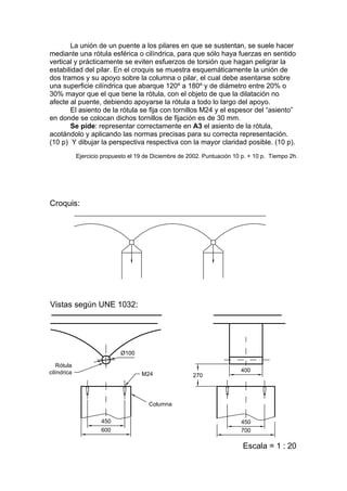La unión de un puente a los pilares en que se sustentan, se suele hacer
mediante una rótula esférica o cilíndrica, para que sólo haya fuerzas en sentido
vertical y prácticamente se eviten esfuerzos de torsión que hagan peligrar la
estabilidad del pilar. En el croquis se muestra esquemáticamente la unión de
dos tramos y su apoyo sobre la columna o pilar, el cual debe asentarse sobre
una superficie cilíndrica que abarque 120º a 180º y de diámetro entre 20% o
30% mayor que el que tiene la rótula, con el objeto de que la dilatación no
afecte al puente, debiendo apoyarse la rótula a todo lo largo del apoyo.
       El asiento de la rótula se fija con tornillos M24 y el espesor del “asiento”
en donde se colocan dichos tornillos de fijación es de 30 mm.
       Se pide: representar correctamente en A3 el asiento de la rótula,
acotándolo y aplicando las normas precisas para su correcta representación.
(10 p) Y dibujar la perspectiva respectiva con la mayor claridad posible. (10 p).
        Ejercicio propuesto el 19 de Diciembre de 2002. Puntuación 10 p. + 10 p. Tiempo 2h.
 