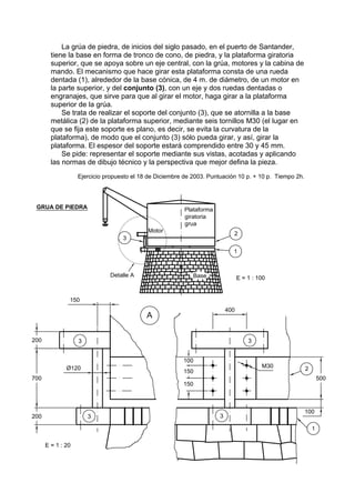 La grúa de piedra, de inicios del siglo pasado, en el puerto de Santander,
tiene la base en forma de tronco de cono, de piedra, y la plataforma giratoria
superior, que se apoya sobre un eje central, con la grúa, motores y la cabina de
mando. El mecanismo que hace girar esta plataforma consta de una rueda
dentada (1), alrededor de la base cónica, de 4 m. de diámetro, de un motor en
la parte superior, y del conjunto (3), con un eje y dos ruedas dentadas o
engranajes, que sirve para que al girar el motor, haga girar a la plataforma
superior de la grúa.
    Se trata de realizar el soporte del conjunto (3), que se atornilla a la base
metálica (2) de la plataforma superior, mediante seis tornillos M30 (el lugar en
que se fija este soporte es plano, es decir, se evita la curvatura de la
plataforma), de modo que el conjunto (3) sólo pueda girar, y así, girar la
plataforma. El espesor del soporte estará comprendido entre 30 y 45 mm.
    Se pide: representar el soporte mediante sus vistas, acotadas y aplicando
las normas de dibujo técnico y la perspectiva que mejor defina la pieza.
        Ejercicio propuesto el 18 de Diciembre de 2003. Puntuación 10 p. + 10 p. Tiempo 2h.
 