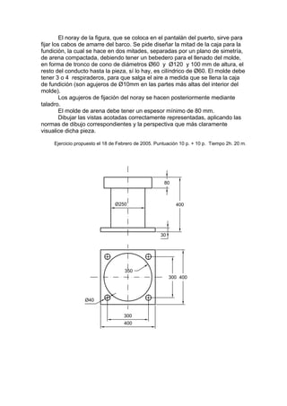 El noray de la figura, que se coloca en el pantalán del puerto, sirve para
fijar los cabos de amarre del barco. Se pide diseñar la mitad de la caja para la
fundición, la cual se hace en dos mitades, separadas por un plano de simetría,
de arena compactada, debiendo tener un bebedero para el llenado del molde,
en forma de tronco de cono de diámetros Ø60 y Ø120 y 100 mm de altura, el
resto del conducto hasta la pieza, sí lo hay, es cilíndrico de Ø60. El molde debe
tener 3 o 4 respiraderos, para que salga el aire a medida que se llena la caja
de fundición (son agujeros de Ø10mm en las partes más altas del interior del
molde).
         Los agujeros de fijación del noray se hacen posteriormente mediante
taladro.
         El molde de arena debe tener un espesor mínimo de 80 mm.
         Dibujar las vistas acotadas correctamente representadas, aplicando las
normas de dibujo correspondientes y la perspectiva que más claramente
visualice dicha pieza.

     Ejercicio propuesto el 18 de Febrero de 2005. Puntuación 10 p. + 10 p. Tiempo 2h. 20 m.
 