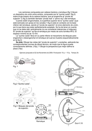 Los camiones compuestos por cabeza tractora y remolque (fig.1) llevan
un dispositivo de unión entre ambos, compuesto por la “quinta rueda” (fig.2)
sobre el eje trasero de la cabeza tractora, que se engancha al “pivote de
sujeción” 2 (fig.3) (también llamado “pivote real” o “perno rey”) del remolque.
    Cuando están enganchados, la superficie superior de la “quinta rueda” (que
está lubricada con grasa en los canales 1-fig.2) está en contacto con la base
inferior del remolque, siendo el “pivote de sujeción” el único elemento de unión,
por lo que tiene que estar perfectamente acoplado. Se ha de tener en cuenta
que no se debe salir verticalmente (no se consideran tolerancias ni holguras).
El “pivote de sujeción” se fija al remolque por medio de ocho tornillos M12. El
espesor mínimo es de 12 mm.
    La “quinta rueda” lleva en su parte inferior el mecanismo de bloqueo para
enganchar o desenganchar el remolque (el cual se muestra esquemáticamente
en la fig.3)
    Se pide: Dibujar las vistas del “pivote de sujeción” y acotarlas, aplicando las
correspondientes normas de dibujo técnico, de modo que la figura quede
correctamente definida. (10p). Y dibujar la perspectiva que mejor defina la
pieza (10p)

         Ejercicio propuesto el 22 de Noviembre de 2004. Puntuación 10 p. + 10 p. Tiempo 2h.




Fig. 1




Fig.2 “Quinta rueda”.




Fig.3 Bloqueo del pivote
      de sujeción.
 