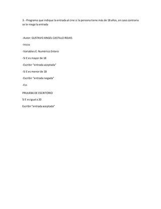 3.- Programa que indique la entrada al cine si la persona tiene más de 18 años, en caso contraria
se le niega la entrada
-Autor: GUSTAVO ANGEL CASTILLO ROJAS
-Inicio
-Variables E: Numérico Entero
-Si E es mayor de 18
-Escribir “entrada aceptada”
-Si E es menor de 18
-Escribir “entrada negada”
-Fin
PRUUEBA DE ESCRITORIO
Si E esigual a 20
Escribir“entradaaceptada”
 