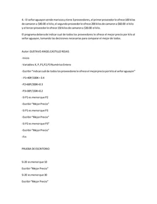 4.- El señoraguayonvende mariscosytiene 3proveedores, el primerproveedorle ofrece100 kilos
de camaron a $40.00 el kilo,el segundoproveedorle ofrece 200 kilosde camarona $60.00 el kilo
y el tercerproveedorle ofrece 150 kilosde camarona $30.00 el kilo.
El programa deberade indicar cual de todos los proveedores le ofrece el mejor precio por kilo al
señor aguayon, tomando las decisiones necesarias para comparar el mejor de todos.
Autor:GUSTAVO ANGELCASTILLO ROJAS
-Inicio
-Variables:K,P,P1,P2,P3 NuméricoEntero
-Escribir“indicarcuál de todoslosproveedoresle ofrece el mejorprecioporkiloal señoraguayon”
- P1=40P/100K= 0.4
-P2=60P/200K=0.3
-P3=30P/150K=0.2
-Si P1 es menorque P2
-Escribir“MejorPrecio”
-Si P1 es menorque P3
-Escribir“MejorPrecio”
-Si P2 es menorque P3”
-Escribir“MejorPrecio”
-Fin
PRUEBA DE ESCRITORIO
Si 20 esmenorque 10
Escribir“Mejor Precio”
Si 20 esmenorque 30
Escribir“Mejor Precio”
 