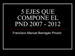 5 EJES QUE
  COMPONE EL
 PND 2007 - 2012
Francisco Manuel Barragán Pinzón
 