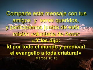 Comparte este mensaje con tusComparte este mensaje con tus
amigos y seres queridos,amigos y seres queridos,
y participemos juntos de estay participemos juntos de esta
misión voluntaria de Amor:misión voluntaria de Amor:
«¡«¡Y les dijo:Y les dijo:
Id por todo el mundo y predicadId por todo el mundo y predicad
el evangelio a toda criaturael evangelio a toda criatura!»!»
Marcos 16:15Marcos 16:15
 