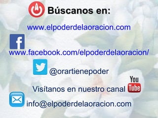 Búscanos en:Búscanos en:
www.elpoderdelaoracion.com
www.facebook.com/elpoderdelaoracion/
@orartienepoder
Visítanos en nuestro canal
info@elpoderdelaoracion.com
 
