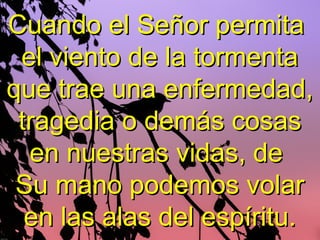 Cuando el Señor permitaCuando el Señor permita
el viento de la tormentael viento de la tormenta
que trae una enfermedad,que trae una enfermedad,
tragedia o demás cosastragedia o demás cosas
en nuestras vidas, deen nuestras vidas, de
Su mano podemos volarSu mano podemos volar
en las alas del espíritu.en las alas del espíritu.
 