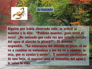 EL ALACRÁN




Alguien que había observado todo, se acercó al
maestro y le dijo: “Perdone maestro, ¡pero usted es
terco! ¿No entiende que cada vez que intente sacarlo
del agua el alacrán lo picará?”. El maestro
respondió: “La naturaleza del alacrán es picar, el no
va a cambiar su naturaleza y eso no va a cambiar la
mía, que es ayudar y servir”. Y entonces ayudándose
de una hoja, el maestro sacó al animalito del agua y
le salvó la vida.
 