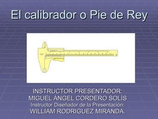 El calibrador o Pie de Rey INSTRUCTOR PRESENTADOR: MIGUEL ÁNGEL CORDERO SOLÍS Instructor Diseñador de la Presentación: WILLIAM RODRIGUEZ MIRANDA. 