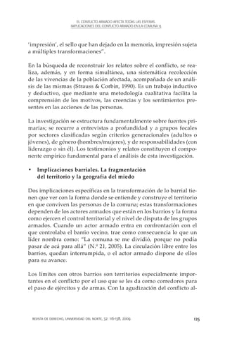 EL CONFLICTO ARMADO AFECTA TODAS LAS ESFERAS.
                        IMPLICACIONES DEL CONFLICTO ARMADO EN LA COMUNA 13




‘impresión’, el sello que han dejado en la memoria, impresión sujeta
a múltiples transformaciones”.

En la búsqueda de reconstruir los relatos sobre el conflicto, se rea-
liza, además, y en forma simultánea, una sistemática recolección
de las vivencias de la población afectada, acompañada de un análi-
sis de las mismas (Strauss & Corbin, 1990). Es un trabajo inductivo
y deductivo, que mediante una metodología cualitativa facilita la
comprensión de los motivos, las creencias y los sentimientos pre-
sentes en las acciones de las personas.

La investigación se estructura fundamentalmente sobre fuentes pri-
marias; se recurre a entrevistas a profundidad y a grupos focales
por sectores clasificadas según criterios generacionales (adultos o
jóvenes), de género (hombres/mujeres), y de responsabilidades (con
liderazgo o sin él). Los testimonios y relatos constituyen el compo-
nente empírico fundamental para el análisis de esta investigación.

•	 Implicaciones barriales. La fragmentación
   del territorio y la geografía del miedo

Dos implicaciones específicas en la transformación de lo barrial tie-
nen que ver con la forma donde se entiende y construye el territorio
en que conviven las personas de la comuna; estas transformaciones
dependen de los actores armados que están en los barrios y la forma
como ejercen el control territorial y el nivel de disputa de los grupos
armados. Cuando un actor armado entra en confrontación con el
que controlaba el barrio vecino, trae como consecuencia lo que un
líder nombra como: “La comuna se me dividió, porque no podía
pasar de acá para allá” (N.º 21, 2005). La circulación libre entre los
barrios, quedan interrumpida, o el actor armado dispone de ellos
para su avance.

Los límites con otros barrios son territorios especialmente impor-
tantes en el conflicto por el uso que se les da como corredores para
el paso de ejércitos y de armas. Con la agudización del conflicto al-




 revista de derecho, universidad del norte, 32: 116-138, 2009                125
 