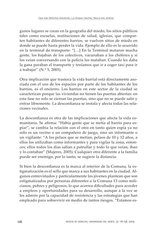 Clara Inés Atehortúa Arredondo, Luz Amparo Sánchez, Blanca Inés Jiménez




 gunos lugares se crean en la geografía del miedo, los sitios públicos
 tales como escuelas, instituciones de salud, iglesias, que compar-
 ten habitantes de diferentes barrios, se vuelven sitios de miedo en
 donde se puede hasta perder la vida. Ejemplo de ello es lo ocurrido
 en la terminal de transporte: “[…] En la Terminal mataron mucha
 gente, los bajaban de los colectivos, vacunaban a los chóferes y si
 los veían conversando con la policía los mataban. Cuando les daba
 la gana paraban el transporte y teníamos que ir a coger taxi para ir
 a trabajar” (N.º 5, 2005).

 Otra implicación que trastoca la vida barrial está directamente aso-
 ciada con el uso de los espacios por parte de los habitantes de los
 barrios, es el encierro. Los barrios en este sector de la ciudad se
 caracterizan porque las viviendas no tienen las puertas abiertas: en
 esta fase no solo se cierran las puertas, sino que no se puede salir y
 entrar libremente. La desconfianza se instala y afecta todas las rela-
 ciones vecinales.

 La desconfianza es otra de las implicaciones que afecta la vida co-
 munitaria. Se afirma: “Había gente que se metía al barrio para es-
 piar”, se cambia la relación con el otro en tanto quien espía ya no
 solo es un vecino o un compañero de juego, sino un informante o
 un vigilante: “A los pelaos que se metían, pelaos de 10 y 12 años, a
 ellos los utilizaban como informantes y para vigilar la zona, enton-
 ces; ellos todos los días salían a patrullar y todo lo que veían, iban
 y lo contaban” (Mujeres, 2005). Cualquier otro diferente a la familia
 puede ser enemigo, por lo tanto, se sugiere la distancia.

 Si bien la desconfianza es la marca al interior de la Comuna, la es-
 tigmatización es el sello que marca a sus habitantes en la ciudad. Al-
 gunos entrevistados y particularmente los jóvenes plantean que son
 estigmatizados por personas diferentes a la Comuna 13 como mili-
 cianos, pobres y peligrosos, lo que acarrea dificultades para acceder
 a empleos y oportunidades para su desarrollo, aunque a la vez se
 les admire por la capacidad de resistencia y las estrategias que han
 empleado para sobrevivir en medio de tantos riesgos. “Estamos es-




126                                   revista de derecho, universidad del norte, 32: 116-138, 2009
 