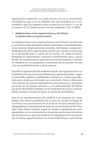 EL CONFLICTO ARMADO AFECTA TODAS LAS ESFERAS.
                        IMPLICACIONES DEL CONFLICTO ARMADO EN LA COMUNA 13




tigmatizados totalmente, yo charlo mucho eso en la universidad:
muchachos es que a mí me deberían dar más beneficios en la uni-
versidad y digo yo, hombre es que yo pasé de ser estrato 1 a ser de
la comuna 13. Yo charlo mucho con esas realidades” (N.º 5, 2005).

•	 Implicaciones en las organizaciones y los líderes.
   La persecución y la perseverancia

Las implicaciones en las organizaciones y en los líderes son diversas
y van desde la dificultad para realizar actividades comunitarias has-
ta las muertes, desplazamientos forzados, detenciones, amenazas y
debilitamiento de la organización, hechos que afectan su liderazgo
en el desarrollo físico y social de los barrios. El conflicto lesiona
libertades de organización, expresión y movilización, pero, a pesar
de ello, las organizaciones apoyadas en recursos internos y externos
no claudican en sus propósitos y continúan con su accionar de cara
a las necesidades barriales y de la comuna.

Durante la agudización del conflicto armado, las organizaciones co-
munitarias, con las necesarias diferencias y particularidades –según
su desarrollo, objetivos, debilidades y fortalezas–, se han visto afec-
tadas para continuar realizando sus actividades. Esto se debe tanto
a las acciones de carácter intimidatorio como amenazas y asesinatos
por parte de los grupos armados, y a la judicialización de líderes
por parte del Estado; también, en los momentos de mayor confron-
tación armada, al miedo de morir en medio de una balacera.

Una de las manifestaciones del conflicto es el asesinato de varios
líderes: dos líderes presidentes de la Junta de Acción Comunal de
La Divisa; una joven tesorera de la Junta de Acción Comunal de La
Independencia; el presidente de Junta de Acción Comunal de El Sa-
lado. Estos líderes estaban, según los relatos, auténticamente com-
prometidos con su comunidad en la gestión de diversas iniciativas
que la favorecían y que dan cuenta de la importancia de estas perso-
nas en dichas organizaciones y en el desarrollo físico y social de los




 revista de derecho, universidad del norte, 32: 116-138, 2009                127
 