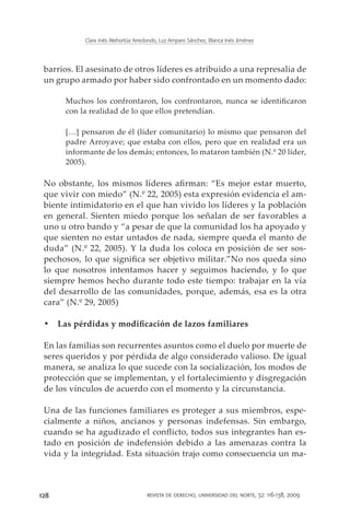 Clara Inés Atehortúa Arredondo, Luz Amparo Sánchez, Blanca Inés Jiménez




 barrios. El asesinato de otros líderes es atribuido a una represalia de
 un grupo armado por haber sido confrontado en un momento dado:

      Muchos los confrontaron, los confrontaron, nunca se identificaron
      con la realidad de lo que ellos pretendían.

      […] pensaron de él (líder comunitario) lo mismo que pensaron del
      padre Arroyave; que estaba con ellos, pero que en realidad era un
      informante de los demás; entonces, lo mataron también (N.º 20 líder,
      2005).

 No obstante, los mismos líderes afirman: “Es mejor estar muerto,
 que vivir con miedo” (N.º 22, 2005) esta expresión evidencia el am-
 biente intimidatorio en el que han vivido los líderes y la población
 en general. Sienten miedo porque los señalan de ser favorables a
 uno u otro bando y “a pesar de que la comunidad los ha apoyado y
 que sienten no estar untados de nada, siempre queda el manto de
 duda” (N.º 22, 2005). Y la duda los coloca en posición de ser sos-
 pechosos, lo que significa ser objetivo militar.”No nos queda sino
 lo que nosotros intentamos hacer y seguimos haciendo, y lo que
 siempre hemos hecho durante todo este tiempo: trabajar en la vía
 del desarrollo de las comunidades, porque, además, esa es la otra
 cara” (N.º 29, 2005)

 •	 Las pérdidas y modificación de lazos familiares

 En las familias son recurrentes asuntos como el duelo por muerte de
 seres queridos y por pérdida de algo considerado valioso. De igual
 manera, se analiza lo que sucede con la socialización, los modos de
 protección que se implementan, y el fortalecimiento y disgregación
 de los vínculos de acuerdo con el momento y la circunstancia.

 Una de las funciones familiares es proteger a sus miembros, espe-
 cialmente a niños, ancianos y personas indefensas. Sin embargo,
 cuando se ha agudizado el conflicto, todos sus integrantes han es-
 tado en posición de indefensión debido a las amenazas contra la
 vida y la integridad. Esta situación trajo como consecuencia un ma-



128                                   revista de derecho, universidad del norte, 32: 116-138, 2009
 