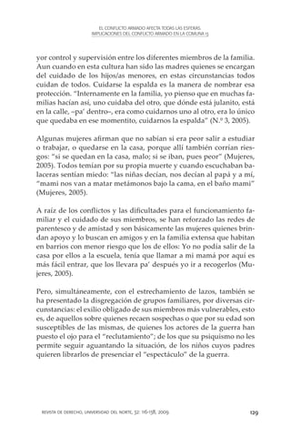 EL CONFLICTO ARMADO AFECTA TODAS LAS ESFERAS.
                        IMPLICACIONES DEL CONFLICTO ARMADO EN LA COMUNA 13




yor control y supervisión entre los diferentes miembros de la familia.
Aun cuando en esta cultura han sido las madres quienes se encargan
del cuidado de los hijos/as menores, en estas circunstancias todos
cuidan de todos. Cuidarse la espalda es la manera de nombrar esa
protección. “Internamente en la familia, yo pienso que en muchas fa-
milias hacían así, uno cuidaba del otro, que dónde está julanito, está
en la calle, –pa’ dentro–, era como cuidarnos uno al otro, era lo único
que quedaba en ese momentito, cuidarnos la espalda” (N.º 3, 2005).

Algunas mujeres afirman que no sabían si era peor salir a estudiar
o trabajar, o quedarse en la casa, porque allí también corrían ries-
gos: “si se quedan en la casa, malo; si se iban, pues peor” (Mujeres,
2005). Todos temían por su propia muerte y cuando escuchaban ba-
laceras sentían miedo: “las niñas decían, nos decían al papá y a mí,
“mami nos van a matar metámonos bajo la cama, en el baño mami”
(Mujeres, 2005).

A raíz de los conflictos y las dificultades para el funcionamiento fa-
miliar y el cuidado de sus miembros, se han reforzado las redes de
parentesco y de amistad y son básicamente las mujeres quienes brin-
dan apoyo y lo buscan en amigos y en la familia extensa que habitan
en barrios con menor riesgo que los de ellos: Yo no podía salir de la
casa por ellos a la escuela, tenía que llamar a mi mamá por aquí es
más fácil entrar, que los llevara pa’ después yo ir a recogerlos (Mu-
jeres, 2005).

Pero, simultáneamente, con el estrechamiento de lazos, también se
ha presentado la disgregación de grupos familiares, por diversas cir-
cunstancias: el exilio obligado de sus miembros más vulnerables, esto
es, de aquellos sobre quienes recaen sospechas o que por su edad son
susceptibles de las mismas, de quienes los actores de la guerra han
puesto el ojo para el “reclutamiento”; de los que su psiquismo no les
permite seguir aguantando la situación, de los niños cuyos padres
quieren librarlos de presenciar el “espectáculo” de la guerra.




 revista de derecho, universidad del norte, 32: 116-138, 2009                129
 