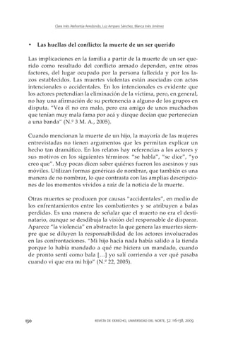 Clara Inés Atehortúa Arredondo, Luz Amparo Sánchez, Blanca Inés Jiménez




 •	 Las huellas del conflicto: la muerte de un ser querido

 Las implicaciones en la familia a partir de la muerte de un ser que-
 rido como resultado del conflicto armado dependen, entre otros
 factores, del lugar ocupado por la persona fallecida y por los la-
 zos establecidos. Las muertes violentas están asociadas con actos
 intencionales o accidentales. En los intencionales es evidente que
 los actores pretendían la eliminación de la víctima, pero, en general,
 no hay una afirmación de su pertenencia a alguno de los grupos en
 disputa. “Vea él no era malo, pero era amigo de unos muchachos
 que tenían muy mala fama por acá y dizque decían que pertenecían
 a una banda” (N.º 3 M. A., 2005).

 Cuando mencionan la muerte de un hijo, la mayoría de las mujeres
 entrevistadas no tienen argumentos que les permitan explicar un
 hecho tan dramático. En los relatos hay referencias a los actores y
 sus motivos en los siguientes términos: “se habla”, “se dice”, “yo
 creo que”. Muy pocas dicen saber quiénes fueron los asesinos y sus
 móviles. Utilizan formas genéricas de nombrar, que también es una
 manera de no nombrar, lo que contrasta con las amplias descripcio-
 nes de los momentos vividos a raíz de la noticia de la muerte.

 Otras muertes se producen por causas “accidentales”, en medio de
 los enfrentamientos entre los combatientes y se atribuyen a balas
 perdidas. Es una manera de señalar que el muerto no era el desti-
 natario, aunque se desdibuja la visión del responsable de disparar.
 Aparece “la violencia” en abstracto: la que genera las muertes siem-
 pre que se diluyen la responsabilidad de los actores involucrados
 en las confrontaciones. “Mi hijo hacía nada había salido a la tienda
 porque lo había mandado a qué me hiciera un mandado, cuando
 de pronto sentí como bala […] yo salí corriendo a ver qué pasaba
 cuando vi que era mi hijo” (N.º 22, 2005).




130                                   revista de derecho, universidad del norte, 32: 116-138, 2009
 