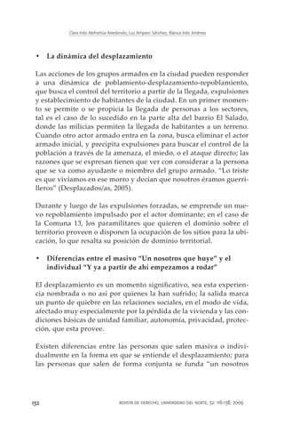Clara Inés Atehortúa Arredondo, Luz Amparo Sánchez, Blanca Inés Jiménez




 •	 La dinámica del desplazamiento

 Las acciones de los grupos armados en la ciudad pueden responder
 a una dinámica de poblamiento-desplazamiento-repoblamiento,
 que busca el control del territorio a partir de la llegada, expulsiones
 y establecimiento de habitantes de la ciudad. En un primer momen-
 to se permite o se propicia la llegada de personas a los sectores,
 tal es el caso de lo sucedido en la parte alta del barrio El Salado,
 donde las milicias permiten la llegada de habitantes a un terreno.
 Cuando otro actor armado entra en la zona, busca eliminar el actor
 armado inicial, y precipita expulsiones para buscar el control de la
 población a través de la amenaza, el miedo, o el ataque directo; las
 razones que se expresan tienen que ver con considerar a la persona
 que se va como ayudante o miembro del grupo armado. “Lo triste
 es que vivíamos en ese morro y decían que nosotros éramos guerri-
 lleros” (Desplazados/as, 2005).

 Durante y luego de las expulsiones forzadas, se emprende un nue-
 vo repoblamiento impulsado por el actor dominante; en el caso de
 la Comuna 13, los paramilitares que quieren el dominio sobre el
 territorio proveen o disponen la ocupación de los sitios para la ubi-
 cación, lo que resalta su posición de dominio territorial.

 •	 Diferencias entre el masivo “Un nosotros que huye” y el
    individual “Y ya a partir de ahí empezamos a rodar”

 El desplazamiento es un momento significativo, sea esta experien-
 cia nombrada o no así por quienes la han sufrido; la salida marca
 un punto de quiebre en las relaciones sociales, en el modo de vida,
 afectado muy especialmente por la pérdida de la vivienda y las con-
 diciones básicas de unidad familiar, autonomía, privacidad, protec-
 ción, que esta provee.

 Existen diferencias entre las personas que salen masiva o indivi-
 dualmente en la forma en que se entiende el desplazamiento; para
 las personas que salen de forma conjunta se funda “un nosotros




132                                   revista de derecho, universidad del norte, 32: 116-138, 2009
 