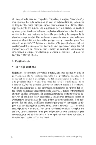Clara Inés Atehortúa Arredondo, Luz Amparo Sánchez, Blanca Inés Jiménez




 el liceo) donde son interrogados, censados, o mejor, “contados” y
 controlados. La vida cotidiana se vuelve extraordinaria; la familia
 se fragmenta, pues mientras unos permanecen en el liceo, otros,
 especialmente los niños, son atendidos por familiares. Se reciben
 ayudas, pero también salen a recolectar alimentos entre los resi-
 dentes de barrios vecinos; se hace fila para todo y la imagen de la
 cárcel, emerge con las filas en torno a una olla común que, además,
 contiene alimentos no deseables porque son preparados para “un
 montón de gente”. “A la hora del baño, pa’ la gente bañarse, habían
 dos baños del mismo colegio, fuera de uno que tenían abajo las del
 servicio de aseo del colegio, que también es ocupado; los inodoros
 empezaron a «taquiarse»: había ya escasez de trastes; […] ¡eso fue
 horrible!” (N.º 25, 2005).

 4.	 CONCLUSIÓN

 •	 El riesgo continúa

 Según los testimonios de varios líderes, quienes sostienen que la
 pervivencia de factores de inseguridad y de problemas sociales aún
 no resueltos, como el desempleo, la deficiente calidad de educación
 y la precaria atención en salud para los estratos más bajos de la
 Comuna 13, puede generar una nueva intensificación del conflicto.
 Varios años después de las operaciones militares por parte del Es-
 tado para establecer un control sobre la zona, algunos entrevistados
 afirman que las tensiones aún continúan porque los factores que ge-
 neraron el conflicto están presentes y los actores armados tienen la
 expectativa de continuar la lucha por el control territorial. Con res-
 pecto a las milicias, los líderes sienten que pueden ser objeto de re-
 presalias si desplegaron alguna ayuda con el Estado: “[…] Yo siento
 miedo porque ellos mandaron decir hace muchos días, hace por ahí
 un año, que cuando entraran por los primeros iban a empezar por
 nosotros, por los líderes comunitarios que les habíamos ayudado a
 la policía y al ejército” (N.º 5, 2005).




134                                   revista de derecho, universidad del norte, 32: 116-138, 2009
 