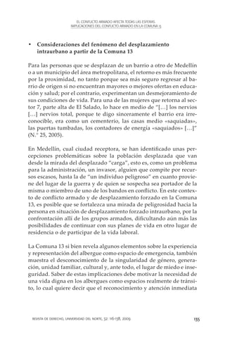 EL CONFLICTO ARMADO AFECTA TODAS LAS ESFERAS.
                        IMPLICACIONES DEL CONFLICTO ARMADO EN LA COMUNA 13




•	 Consideraciones del fenómeno del desplazamiento
   intraurbano a partir de la Comuna 13

Para las personas que se desplazan de un barrio a otro de Medellín
o a un municipio del área metropolitana, el retorno es más frecuente
por la proximidad, no tanto porque sea más seguro regresar al ba-
rrio de origen si no encuentran mayores o mejores ofertas en educa-
ción y salud; por el contrario, experimentan un desmejoramiento de
sus condiciones de vida. Para una de las mujeres que retorna al sec-
tor 7, parte alta de El Salado, lo hace en medio de “[…] los nervios
[…] nervios total, porque te digo sinceramente el barrio era irre-
conocible, era como un cementerio, las casas medio «saquiadas»,
las puertas tumbadas, los contadores de energía «saquiados» […]”
(N.° 25, 2005).

En Medellín, cual ciudad receptora, se han identificado unas per-
cepciones problemáticas sobre la población desplazada que van
desde la mirada del desplazado “carga”, esto es, como un problema
para la administración, un invasor, alguien que compite por recur-
sos escasos, hasta la de “un individuo peligroso” en cuanto provie-
ne del lugar de la guerra y de quien se sospecha sea portador de la
misma o miembro de uno de los bandos en conflicto. En este contex-
to de conflicto armado y de desplazamiento forzado en la Comuna
13, es posible que se fortalezca una mirada de peligrosidad hacia la
persona en situación de desplazamiento forzado intraurbano, por la
confrontación allí de los grupos armados, dificultando aún más las
posibilidades de continuar con sus planes de vida en otro lugar de
residencia o de participar de la vida laboral.

La Comuna 13 si bien revela algunos elementos sobre la experiencia
y representación del albergue como espacio de emergencia, también
muestra el desconocimiento de la singularidad de género, genera-
ción, unidad familiar, cultural y, ante todo, el lugar de miedo e inse-
guridad. Saber de estas implicaciones debe motivar la necesidad de
una vida digna en los albergues como espacios realmente de tránsi-
to, lo cual quiere decir que el reconocimiento y atención inmediata




 revista de derecho, universidad del norte, 32: 116-138, 2009                135
 