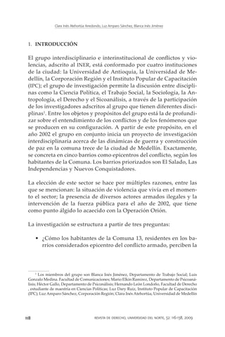 Clara Inés Atehortúa Arredondo, Luz Amparo Sánchez, Blanca Inés Jiménez




 1.	 INTRODUCCIÓN

 El grupo interdisciplinario e interinstitucional de conflictos y vio-
 lencias, adscrito al INER, está conformado por cuatro instituciones
 de la ciudad: la Universidad de Antioquia, la Universidad de Me-
 dellín, la Corporación Región y el Instituto Popular de Capacitación
 (IPC); el grupo de investigación permite la discusión entre discipli-
 nas como la Ciencia Política, el Trabajo Social, la Sociología, la An-
 tropología, el Derecho y el Sicoanálisis, a través de la participación
 de los investigadores adscritos al grupo que tienen diferentes disci-
 plinas1. Entre los objetos y propósitos del grupo está la de profundi-
 zar sobre el entendimiento de los conflictos y de los fenómenos que
 se producen en su configuración. A partir de este propósito, en el
 año 2002 el grupo en conjunto inicia un proyecto de investigación
 interdisciplinaria acerca de las dinámicas de guerra y construcción
 de paz en la comuna trece de la ciudad de Medellín. Exactamente,
 se concreta en cinco barrios como epicentros del conflicto, según los
 habitantes de la Comuna. Los barrios priorizados son El Salado, Las
 Independencias y Nuevos Conquistadores.

 La elección de este sector se hace por múltiples razones, entre las
 que se mencionan: la situación de violencia que vivía en el momen-
 to el sector; la presencia de diversos actores armados ilegales y la
 intervención de la fuerza pública para el año de 2002, que tiene
 como punto álgido lo acaecido con la Operación Orión.

 La investigación se estructura a partir de tres preguntas:

      •	 ¿Cómo los habitantes de la Comuna 13, residentes en los ba-
         rrios considerados epicentro del conflicto armado, perciben la




      1
        Los miembros del grupo son Blanca Inés Jiménez, Departamento de Trabajo Social; Luis
 Gonzalo Medina. Facultad de Comunicaciones; Mario Elkin Ramírez, Departamento de Psicoaná-
 lisis; Héctor Gallo, Departamento de Psiconálisis; Hernando León Londoño, Facultad de Derecho
 , estudiante de maestría en Ciencias Políticas; Luz Dary Ruiz, Instituto Popular de Capacitación
 (IPC); Luz Amparo Sánchez, Corporación Región; Clara Inés Atehortúa, Universidad de Medellín




118                                       revista de derecho, universidad del norte, 32: 116-138, 2009
 