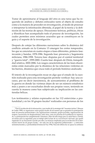EL CONFLICTO ARMADO AFECTA TODAS LAS ESFERAS.
                          IMPLICACIONES DEL CONFLICTO ARMADO EN LA COMUNA 13




Tratar de aproximarse al lenguaje del otro es una tarea que ha re-
querido de análisis y debates enfocados tanto al objeto de estudio
como a la manera de proceder en investigación, al modo de procesar
e interpretar la información obtenida, al papel de la teoría y la defi-
nición de las teorías de apoyo. Discusiones teóricas, políticas, éticas
y filosóficas han acompañado todo el proceso de investigación, las
cuales permiten unos mínimos acuerdos que se constituyen en la
guía y el soporte de la investigación.

Después de cotejar las diferentes narraciones sobre la dinámica del
conflicto armado en la Comuna 13 emergen los cortes temporales,
los que se concretan en cuatro etapas o fases diferentes, primera fase:
invasión y bandas, 1978-1986. Segunda fase: presencia y hegemonía
miliciana, 1986-1998. Tercera fase: disputas por el control territorial
y “guerra total”, 1999-2002. Cuarta fase: después de Orión, tranquili-
dad relativa, 2002-2006. Los rasgos característicos de las fases discer-
nidas están marcados por la dinámica de las relaciones violentas en
los barrios, dinámica que cruza todo el período histórico analizado.

El interés de la investigación recae en algo que el estado de la cues-
tión realizado para esta investigación permite verificar: hay una es-
casez, por no decir inexistencia, de acercamientos al problema de
la guerra en donde las víctimas dejen de ser un número estadístico
más y pasen a ser escuchadas desde sus propias voces, teniendo en
cuenta la manera como han subjetivado su implicación en las con-
tiendas bélicas.

Los testimonios y relatos expresados en las 112 entrevistas a pro-
fundidad y en los 10 grupos focales8 realizados con personas de los

    8
      Para la recolección de la información, y por medio de la estrategia del “muestreo teórico” (Strauss
& Corbin 1990), se organizaron varios grupos focales de tal manera que se garantizó la participación
tanto de personas pertenecientes a las organizaciones existentes, grupos juveniles, organizaciones de
mujeres, asociaciones de desplazados(as), entre otras, como de personas de la población no organiza-
da. La participación fue completamente voluntaria y libre de todo riesgo para su salud física y mental,
así mismo para su seguridad, pues se trabajó sobre la base de su consentimiento informado, que quedó
registrado en un documento suscrito por ellos. Las técnicas empleadas para la recolección de la infor-
mación fueron las de grupos focales —de cada uno de los segmentos poblacionales— y entrevistas
semiestructuradas y a profundidad (Fontana & Frey 1994). Para esto último fue un apoyo la confianza




  revista de derecho, universidad del norte, 32: 116-138, 2009                                         123
 
