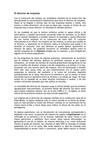 El director de orquesta
Con el transcurso del tiempo, los verdaderos amantes de la música han ido
descubriendo la extraordinaria importancia que tiene el director de orquesta.
Hasta se ha llegado a afirmar que no hay orquestas buenas o malas, sino
buenos o malos directores, de lo que se sigue que, cuando al frente de una
orquesta hay un buen director, el resultado es siempre positivo.
En las ciudades en que la música sinfónica recibe el apoyo oficial o de
particulares, y pueden escucharse conciertos todas las semanas, no es difícil
para el oyente inteligente y sensible advertir la sonoridad y ajuste diferentes
de una misma orquesta en el transcurso de siete días. El conjunto
instrumental es el mismo, los músicos son los mismos; lo único que cambia es
el director, y solamente en el director radica la brillantez que pueda o no
alcanzar el conjunto. Esto que decimos se puede aplicar igualmente al
director de ópera. Así podemos encontrar un verdadero abismo entre la
versión orquestal de un Rigoletto dirigido por un maestro, y otro dirigido por
alguien sin la misma preparación.
En los programas de mano de algunas orquestas, últimamente se encuentra
que el nombre del director aparece en grafismos mayores al del propio
compositor, sin olvidar los libretos de muchas grabaciones discográficas en las
que el nombre del director eclipsa a los del compositor y el solista, si lo hay,
ocupando casi una tercera parte del espacio. Esto ha comenzado a suceder
hace sólo unos pocos años, ya que anteriormente era el solista quien
acaparaba la atención del auditorio y la venta de entradas dependía
principalmente de su fama. Hoy ocurre lo contrario o, por lo menos, el buen
aficionado busca el equilibrio entre un director y un solista de rango. Un buen
solista sin el respaldo de un buen director funcionará a medias, y de ello
existen suficientes ejemplos que más valdría no recordar.
La necesidad del director de orquesta surge al mismo tiempo que las primeras
agrupaciones instrumentales. La primera misión del director fue hacer señas
para realzar modestos matices. Así, en el año 2.800 a. C., en Egipto, se tiene
noticia de los primeros músicos con esta función específica.
Los orígenes de la dirección de orquesta estriban en la conducción vocal de la
Edad Media. La época medieval trae un nuevo sentido en la forma de dirigir,
pues en este período la misión del director consiste en un movimiento de las
manos hacia arriba y hacia abajo para indicar la altura de las notas en el
pentagrama.
En épocas posteriores, con la introducción de instrumentos acompañando o
doblando a las voces, la posición del maestro de capilla o Kapellmeister se ve
reforzada en lo personal y en lo musical, habiendo de hacer frente a una
mayor polirritmia y polifonía. Para vencer estas nuevas dificultades, se
generaliza el uso de un bastón, de manera silenciosa o no, como indicación
rítmica al grupo de músicos. Así, durante el siglo XVIII se marcaba el compás
golpeando con él en el suelo. Más tarde aparece la idea de trasladar esta
responsabilidad al primer violín o concertino, quien debía marcar el tiempo
 