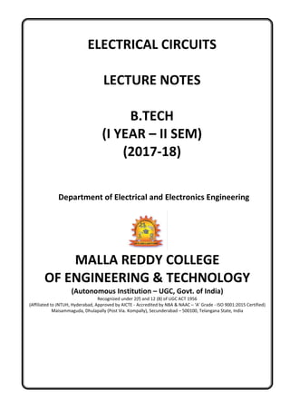 ELECTRICAL CIRCUITS
LECTURE NOTES
B.TECH
(I YEAR – II SEM)
(2017-18)
Department of Electrical and Electronics Engineering
MALLA REDDY COLLEGE
OF ENGINEERING & TECHNOLOGY
(Autonomous Institution – UGC, Govt. of India)
Recognized under 2(f) and 12 (B) of UGC ACT 1956
(Affiliated to JNTUH, Hyderabad, Approved by AICTE - Accredited by NBA & NAAC – ‘A’ Grade - ISO 9001:2015 Certified)
Maisammaguda, Dhulapally (Post Via. Kompally), Secunderabad – 500100, Telangana State, India
 