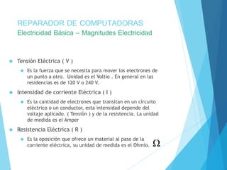 REPARADOR DE COMPUTADORAS 
Electricidad Básica – Magnitudes Electricidad 
 Tensión Eléctrica ( V ) 
 Es la fuerza que se necesita para mover los electrones de 
un punto a otro. Unidad es el Voltio . En general en las 
residencias es de 120 V o 240 V. 
 Intensidad de corriente Eléctrica ( I ) 
 Es la cantidad de electrones que transitan en un circuito 
eléctrico o un conductor, esta intensidad depende del 
voltaje aplicado. ( Tensión ) y de la resistencia. La unidad 
de medida es el Amper 
 Resistencia Eléctrica ( R ) 
 Es la oposición que ofrece un material al paso de la 
corriente eléctrica, su unidad de medida es el Ohmio. 
 