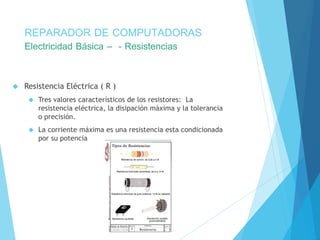 REPARADOR DE COMPUTADORAS 
Electricidad Básica – - Resistencias 
 Resistencia Eléctrica ( R ) 
 Tres valores característicos de los resistores: La 
resistencia eléctrica, la disipación máxima y la tolerancia 
o precisión. 
 La corriente máxima es una resistencia esta condicionada 
por su potencia 
 