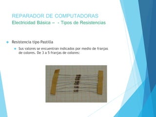 REPARADOR DE COMPUTADORAS 
Electricidad Básica – - Tipos de Resistencias 
 Resistencia tipo Pastilla 
 Sus valores se encuentran indicados por medio de franjas 
de colores. De 3 a 5 franjas de colores: 
 