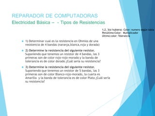 REPARADOR DE COMPUTADORAS 
Electricidad Básica – - Tipos de Resistencias 
 1) Determinar cual es la resistencia en Ohmios de una 
resistencia de 4 bandas (naranja,blanca,roja y dorada) 
 2) Determine la resistencia del siguiente resistor. 
Suponiendo que tenemos un resistor de 4 bandas, las 3 
primeras son de color rojo-rojo-morado y la banda de 
tolerancia es de color dorado ¿Cuál sería su resistencia? 
 3) Determine la resistencia del siguiente resistor. 
1,2, 3(si hubiera) Color: numero según tabla 
Penúltimo Color: Multiplicador 
Ultimo color: Tolerancia 
Suponiendo que tenemos un resistor de 5 bandas, las 3 
primeras son de color Blanco-rojo-morado, la cuarta es 
Amarilla y la banda de tolerancia es de color Plata ¿Cuál sería 
su resistencia? 
 