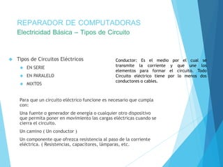 REPARADOR DE COMPUTADORAS 
Electricidad Básica – Tipos de Circuito 
 Tipos de Circuitos Eléctricos 
 EN SERIE 
 EN PARALELO 
 MIXTOS 
Conductor: Es el medio por el cual se 
transmite la corriente y que une los 
elementos para formar el circuito. Todo 
Circuito eléctrico tiene por lo menos dos 
conductores o cables. 
Para que un circuito eléctrico funcione es necesario que cumpla 
con: 
Una fuente o generador de energía o cualquier otro dispositivo 
que permita poner en movimiento las cargas eléctricas cuando se 
cierra el circuito. 
Un camino ( Un conductor ) 
Un componente que ofrezca resistencia al paso de la corriente 
eléctrica. ( Resistencias, capacitores, lámparas, etc. 
 